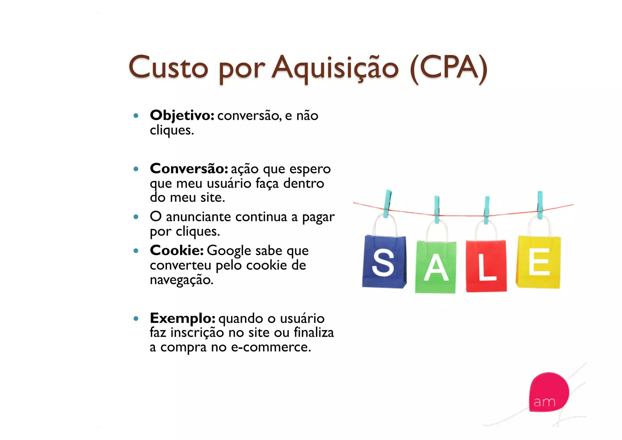   Objetivo: conversão, e não
cliques.
  Conversão: ação que espero
que meu usuário faça dentro
do meu site.
  O anunciante continua a pagar
por cliques.
  Cookie: Google sabe que
converteu pelo cookie de
navegação.
  Exemplo: quando o usuário
faz inscrição no site ou finaliza
a compra no e-commerce.
 