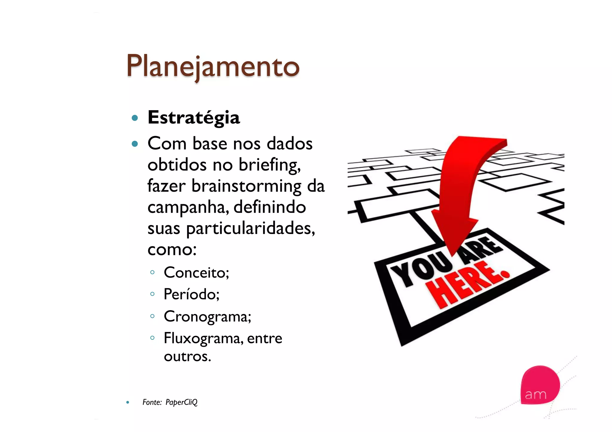   Estratégia
  Com base nos dados
obtidos no briefing,
fazer brainstorming da
campanha, definindo
suas particularidades,
como:
◦  Conceito;
◦  Período;
◦  Cronograma;
◦  Fluxograma, entre
outros.
  Fonte: PaperCliQ
 
