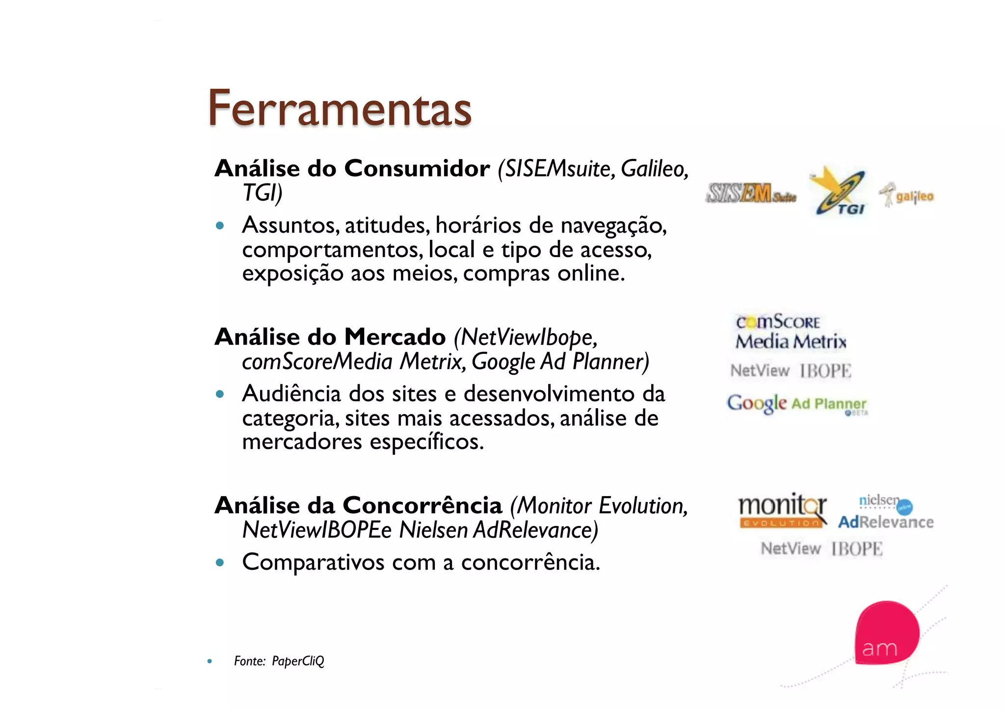Análise do Consumidor (SISEMsuite, Galileo,
TGI)
  Assuntos, atitudes, horários de navegação,
comportamentos, local e tipo de acesso,
exposição aos meios, compras online.
Análise do Mercado (NetViewIbope,
comScoreMedia Metrix, Google Ad Planner)
  Audiência dos sites e desenvolvimento da
categoria, sites mais acessados, análise de
mercadores específicos.
Análise da Concorrência (Monitor Evolution,
NetViewIBOPEe Nielsen AdRelevance)
  Comparativos com a concorrência.
  Fonte: PaperCliQ
 
