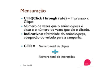   CTR(ClickThrough rate) – Impressão x
Clique
  Número de vezes que o anúncio/peça é
visto e o número de vezes que ele é clicado.
  Indicativos: efetividade do anúncio/peça,
adequação do veículo para a campanha.
  CTR = Número total de cliques
Número total de impressões
  Fonte: PaperCliQ
 