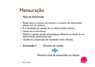   Taxa de Conversão
  Razão entre o número de vendas e o número de impressões/
cliques em um anúncio.
  É o resultado, em vendas, de um determinado anúncio.
  Usado em e-commerce.
  Mostra o quanto aquele anúncio/peça influencia na venda de um
determinado produto/serviço.
  Auxilia na comparação de resultados entre veículos.
  Conversão = Número de vendas
Número total de impressões ou cliques
  Fonte: PaperCliQ
 