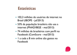   102,3 milhões de usuários de internet no
Brasil (IBOPE - jul/2013)
  53% da população brasileira não usa a
internet (PNAD/IBGE - mai/2013)
  74 milhões de brasileiros com perfil no
Facebook (ComScore - mai/2013)
  1 a cada a 8 min online são gastos no
Facebook
 