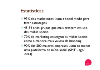   93% dos marketeiros usam a social media para
fazer estratégias
  45-54 anos: grupos que mais crescem em uso
das mídias sociais
  70% do marketing enxergam as mídias sociais
como a maneira mais valiosa de branding
  90% das 500 maiores empresas usam ao menos
uma plataforma de mídia social (SMT - ago/
2013)
 