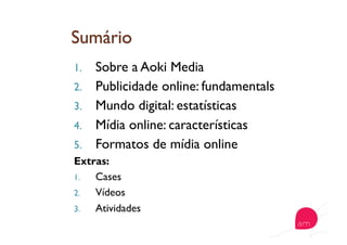 1.  Sobre a Aoki Media
2.  Publicidade online: fundamentals
3.  Mundo digital: estatísticas
4.  Mídia online: características
5.  Formatos de mídia online
Extras:
1.  Cases
2.  Vídeos
3.  Atividades
 