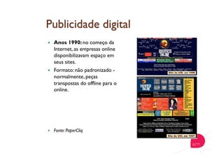   Anos 1990: no começo da
Internet, as empresas online
disponibilizavam espaço em
seus sites.
  Formato: não padronizado -
normalmente, peças
transpostas do offline para o
online.
  Fonte: PaperCliq
 