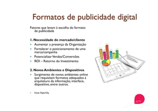 Fatores que levam à escolha do formato
de publicidade
1. Necessidade do mercado/cliente
  Aumentar a presença da Organização
  Fortalecer o posicionamento de uma
marca/campanha
  PotencializarVendas/Conversões
  ROI – Retorno do Investimento
2. Novos Ambientes e Dispositivos
  Surgimento de novos ambientes online
que requisitam formatos adequados à
arquitetura da informação, interface,
dispositivo, entre outros.
  Fonte: PaperCliq
 