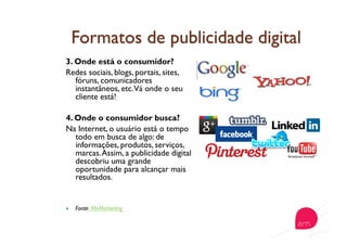 3. Onde está o consumidor?
Redes sociais, blogs, portais, sites,
fóruns, comunicadores
instantâneos, etc.Vá onde o seu
cliente está!
4. Onde o consumidor busca?
Na Internet, o usuário está o tempo
todo em busca de algo: de
informações, produtos, serviços,
marcas.Assim, a publicidade digital
descobriu uma grande
oportunidade para alcançar mais
resultados.
  Fonte: MeMarketing
 