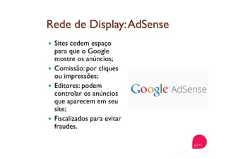   Sites cedem espaço
para que o Google
mostre os anúncios;
  Comissão: por cliques
ou impressões;
  Editores: podem
controlar os anúncios
que aparecem em seu
site;
  Fiscalizados para evitar
fraudes.
 