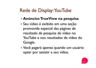   AnúnciosTrueView na pesquisa
  Seu vídeo é exibido em uma seção
promovida especial das páginas de
resultado de pesquisa de vídeo no
YouTube e nos resultados de vídeo do
Google.
  Você pagará apenas quando um usuário
optar por assistir a seu vídeo.
 