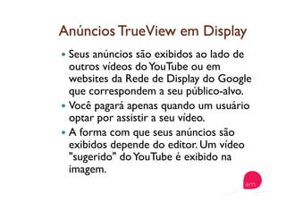   Seus anúncios são exibidos ao lado de
outros vídeos doYouTube ou em
websites da Rede de Display do Google
que correspondem a seu público-alvo.
  Você pagará apenas quando um usuário
optar por assistir a seu vídeo.
  A forma com que seus anúncios são
exibidos depende do editor. Um vídeo
"sugerido" doYouTube é exibido na
imagem.
 