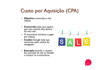   Objetivo: conversão, e não
cliques.
  Conversão: ação que espero
que meu usuário faça dentro
do meu site.
  O anunciante continua a pagar
por cliques.
  Cookie: Google sabe que
converteu pelo cookie de
navegação.
  Exemplo: quando o usuário
faz inscrição no site ou finaliza
a compra no e-commerce.
 