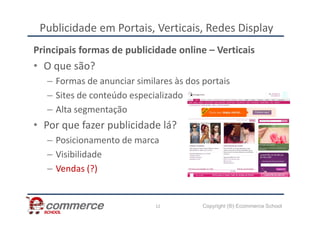 Publicidade em Portais, Verticais, Redes Display
Principais formas de publicidade online – Verticais
• O que são?
– Formas de anunciar similares às dos portais
– Sites de conteúdo especializado
– Alta segmentação
Copyright (®) Ecommerce School
12
– Alta segmentação
• Por que fazer publicidade lá?
– Posicionamento de marca
– Visibilidade
– Vendas (?)
 