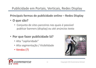 Publicidade em Portais, Verticais, Redes Display
Principais formas de publicidade online – Redes Display
• O que são?
• Conjunto de sites parceiros nos quais é possível
publicar banners (display) ou até anúncios texto
Copyright (®) Ecommerce School
13
• Por que fazer publicidade lá?
• Alta “capilaridade”
• Alta segmentação / Visibilidade
• Vendas (?)
 
