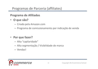 Programas de Parceria (affiliates)
Programa de Afiliados
• O que são?
– Criado pela Amazon.com
– Programa de comissionamento por indicação de venda
Copyright (®) Ecommerce School
14
• Por que fazer?
– Alta “capilaridade”
– Alta segmentação / Visibilidade de marca
– Vendas!
 