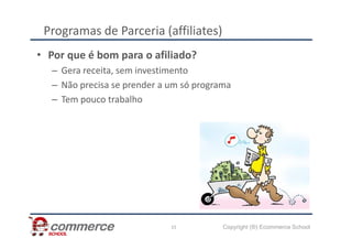 Programas de Parceria (affiliates)
• Por que é bom para o afiliado?
– Gera receita, sem investimento
– Não precisa se prender a um só programa
– Tem pouco trabalho
Copyright (®) Ecommerce School
15
 