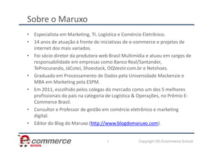Sobre o Maruxo
• Especialista em Marketing, TI, Logística e Comércio Eletrônico.
• 14 anos de atuação à frente de iniciativas de e-commerce e projetos de
internet dos mais variados.
• Foi sócio-diretor da produtora web Brasil Multimídia e atuou em cargos de
responsabilidade em empresas como Banco Real/Santander,
TeProcurando, JáCotei, Shoestock, OQVestir.com.br e Netshoes.
• Graduado em Processamento de Dados pela Universidade Mackenzie e
Copyright (®) Ecommerce School
• Graduado em Processamento de Dados pela Universidade Mackenzie e
MBA em Marketing pela ESPM.
• Em 2011, escolhido pelos colegas do mercado como um dos 5 melhores
profissionais do país na categoria de Logística & Operações, no Prêmio E-
Commerce Brasil.
• Consultor e Professor de gestão em comércio eletrônico e marketing
digital.
• Editor do Blog do Maruxo (http://www.blogdomaruxo.com).
2
 