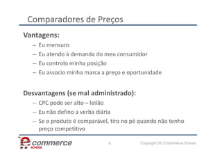 Comparadores de Preços
Vantagens:
– Eu mensuro
– Eu atendo à demanda do meu consumidor
– Eu controlo minha posição
– Eu associo minha marca a preço e oportunidade
Copyright (®) Ecommerce School
22
Desvantagens (se mal administrado):
– CPC pode ser alto – leilão
– Eu não defino a verba diária
– Se o produto é comparável, tiro no pé quando não tenho
preço competitivo
 