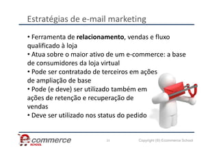 Estratégias de e-mail marketing
• Ferramenta de relacionamento, vendas e fluxo
qualificado à loja
• Atua sobre o maior ativo de um e-commerce: a base
de consumidores da loja virtual
• Pode ser contratado de terceiros em ações
de ampliação de base
Copyright (®) Ecommerce School
23
de ampliação de base
• Pode (e deve) ser utilizado também em
ações de retenção e recuperação de
vendas
• Deve ser utilizado nos status do pedido
 