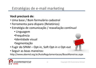 Estratégias de e-mail marketing
Você precisará de:
• Uma base / Bom formulário cadastral
• Ferramenta para disparo (Relatórios)
• Estratégia de comunicação / reavaliação contínua!
• Linguagem
•Frequência
Copyright (®) Ecommerce School
24
•Frequência
•Identidade visual
•Segmentação
• Fugir do SPAM – Opt-in, Soft Opt-in e Opt-out
• Seguir as boas maneiras:
http://www.abemd.org.br/AutoRegulamentacao/BoasManeiras.aspx
 