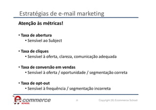 Estratégias de e-mail marketing
Atenção às métricas!
• Taxa de abertura
• Sensível ao Subject
• Taxa de cliques
• Sensível à oferta, clareza, comunicação adequada
Copyright (®) Ecommerce School
25
• Sensível à oferta, clareza, comunicação adequada
• Taxa de conversão em vendas
• Sensível à oferta / oportunidade / segmentação correta
• Taxa de opt-out
• Sensível à frequência / segmentação incorreta
 