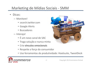 Marketing de Mídias Sociais - SMM
• Dicas:
– Monitore!
• search.twitter.com
• Google Alerts
• Buscadores
– Interaja!
Copyright (®) Ecommerce School
27
– Interaja!
• É um novo canal de SAC
• Traga solução e nunca minta
• Crie vínculos emocionais
• Respeite a força do consumidor
• Use ferramentas de produtividade: Hootsuite, TweetDeck
 