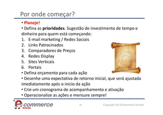 Por onde começar?
• Planeje!
• Defina as prioridades. Sugestão de investimento de tempo e
dinheiro para quem está começando:
1. E-mail marketing / Redes Sociais
2. Links Patrocinados
3. Comparadores de Preços
4. Redes Display
Copyright (®) Ecommerce School
28
4. Redes Display
5. Sites Verticais
6. Portais
• Defina orçamento para cada ação
• Desenhe uma expectativa de retorno inicial, que será ajustada
imediatamente após o inicio da ação
• Crie um cronograma de acompanhamento e ativação
• Operacionalize as ações e mensure sempre!
 