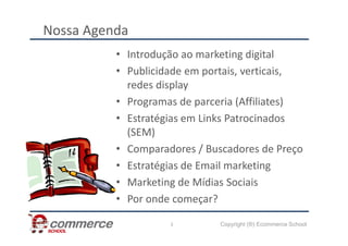 Nossa Agenda
• Introdução ao marketing digital
• Publicidade em portais, verticais,
redes display
• Programas de parceria (Affiliates)
• Estratégias em Links Patrocinados
Copyright (®) Ecommerce School
• Estratégias em Links Patrocinados
(SEM)
• Comparadores / Buscadores de Preço
• Estratégias de Email marketing
• Marketing de Mídias Sociais
• Por onde começar?
3
 