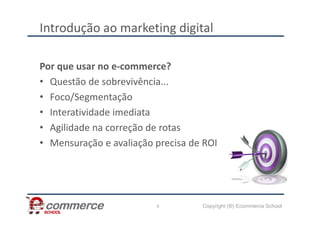 Introdução ao marketing digital
Por que usar no e-commerce?
• Questão de sobrevivência...
• Foco/Segmentação
• Interatividade imediata
Copyright (®) Ecommerce School
• Interatividade imediata
• Agilidade na correção de rotas
• Mensuração e avaliação precisa de ROI
6
 