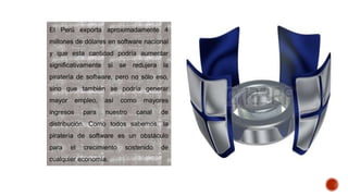 El Perú exporta aproximadamente 4
millones de dólares en software nacional
y que esta cantidad podría aumentar
significativamente si se redujera la
piratería de software, pero no sólo eso,
sino que también se podría generar
mayor empleo, así como mayores
ingresos para nuestro canal de
distribución. Como todos sabemos, la
piratería de software es un obstáculo
para el crecimiento sostenido de
cualquier economía.
 