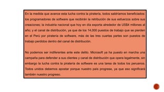 En la medida que avance esta lucha contra la piratería, todos saldríamos beneficiados:
los programadores de software que recibirán la retribución de sus esfuerzos sobre sus
creaciones; la industria nacional que hoy en día exporta alrededor de US$4 millones al
año; y el canal de distribución, ya que de los 14,000 puestos de trabajo que se pierden
en el Perú por piratería de software, más de las tres cuartas partes son puestos de
trabajo perdidos dentro del canal de distribución.
No podemos ser indiferentes ante este delito. Microsoft ya ha puesto en marcha una
campaña para defender a sus clientes y canal de distribución que opera legalmente, sin
embargo la lucha contra la piratería de software es una tarea de todos los peruanos.
Todos unidos debemos apostar porque nuestro país progrese, ya que eso significará
también nuestro progreso.
 