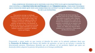 PARA EMPEZAR TENEMOS QUE DEFINIR CON EXACTITUD EN QUE PARÁMETROS SE
ENCUENTRA LA PROTECCIÓN DE SOFTWARE EN EL TÉRMINO LEGAL. PARA ESO TENEMOS
QUE CONOCER BIEN QUE SON LOS DERECHOS DE AUTOR Y LO QUE ABRACA, TANTO COMO
EL DE LAS PATENTES.
Conociendo a groso modo en que concite el derecho de autor ya la patente podemos decir que
la Protección de Software está dentro del ámbito de patentes, ya que es un invento o creación de
determinada persona. Estaríamos diciendo que un software es un producto digital que para ser
destruido deben adquirir la patente del producto en el tiempo establecido.
Una patente protege un hallazgo,
descubrimiento o invento que da a conocer
antes que otros, tales como un logo, una
marca, el nombre de alguna estrella, el
nombre un invento, el nombre de una
técnica, un tipo de letra, una formula, el
modelo de un auto, etc. Una patente protege
tu invento de algún individuo que quiera
utilizar o producir tu producto, dándote
ciertos privilegios.
El Derecho de Autor protege al
legítimo autor de sus obras originales,
las cuales no pueden sufrir ninguna
alteración, modificación o copia de un
tercero. Por ejemplo en la letra de una
canción, la melodía de un musical, una
pintura, una escultura, un libro, los
comics, etc. Todos este tipo de obras
producto de tu intelecto e ideas gozan
del Derecho de Autor.
 