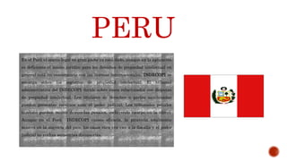 En el Perú el marco legal en gran parte ya está dado, aunque en la aplicación
es deficiente el marco jurídico para los derechos de propiedad intelectual en
general está en consonancia con las normas internacionales. INDECOPI se
encarga sobre los registros de propiedad intelectual. El tribunal
administrativo del INDECOPI decide sobre casos relacionados con disputas
de propiedad intelectual. Los titulares de derechos o partes sancionadas
pueden presentar recursos ante el poder judicial. Los tribunales penales
también pueden recibir demandas penales, incluyendo tiempo en la cárcel.
Aunque en el Perú INDECOPI carece eficacia, la piratería totalmente
masiva en la mayoría del país, los casos rara vez van a la fiscalía y el poder
judicial no realiza sentencias disuasorias.
PERU
 