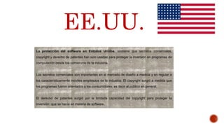 La protección del software en Estados Unidos, sostiene que secretos comerciales,
copyright y derecho de patentes han sido usadas para proteger la inversión en programas de
computación desde los comienzos de la industria.
Los secretos comerciales son importantes en el mercado de diseño a medida y en regular a
los característicamente móviles empleados de la industria. El copyright surgió a medida que
los programas fueron orientados a los consumidores; es decir al público en general.
El derecho de patentes surgió por la limitada capacidad del copyright para proteger la
inversión que se hacía en materia de software.
EE.UU.
 