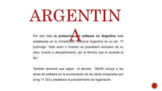Por otro lado la protección del software en Argentina está
establecida en la Constitución Nacional Argentina en su art. 17
promulga: “todo autor o inventor es propietario exclusivo de su
obra, invento o descubrimiento, por el término que le acuerde la
ley”.
También tenemos que según el decreto 165/94 incluyó a las
obras de software en la enumeración de las obras amparadas por
la ley 11.723 y estableció el procedimiento de registración.
ARGENTIN
A
 