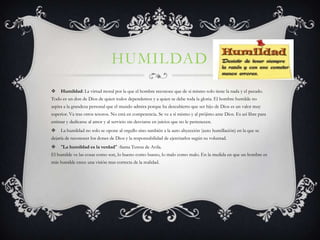 HUMILDAD
    Humildad: La virtud moral por la que el hombre reconoce que de si mismo solo tiene la nada y el pecado.
Todo es un don de Dios de quien todos dependemos y a quien se debe toda la gloria. El hombre humilde no
aspira a la grandeza personal que el mundo admira porque ha descubierto que ser hijo de Dios es un valor muy
superior. Va tras otros tesoros. No está en competencia. Se ve a sí mismo y al prójimo ante Dios. Es así libre para
estimar y dedicarse al amor y al servicio sin desviarse en juicios que no le pertenecen.
    La humildad no solo se opone al orgullo sino también a la auto abyección (auto humillación) en la que se
dejaría de reconocer los dones de Dios y la responsabilidad de ejercitarlos según su voluntad.
    "La humildad es la verdad" -Santa Teresa de Avila.
El humilde ve las cosas como son, lo bueno como bueno, lo malo como malo. En la medida en que un hombre es
más humilde crece una visión mas correcta de la realidad.
 