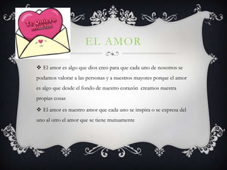 EL AMOR

 El amor es algo que dios creo para que cada uno de nosotros se
podamos valorar a las personas y a nuestros mayores porque el amor
es algo que desde el fondo de nuestro corazón creamos nuestra
propias cosas

 El amor es nuestro amor que cada uno se inspira o se expresa del
uno al otro el amor que se tiene mutuamente
 