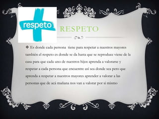 RESPETO

 Es donde cada persona tiene para respetar a nuestros mayores
también el respeto es donde se da hasta que se reproduce viene de la
casa para que cada uno de nuestros hijos aprenda a valorarse y
respetar a cada persona que encuentre así sea donde sea pero que
aprenda a respetar a nuestros mayores aprender a valorar a las
personas que de acá mañana nos van a valorar por si mismo
 