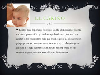 EL CARIÑO

 Es algo muy importante porque es donde demostramos nuestra
verdadera personalidad y esto hace que las demás personas nos
quieran y nos cojan cariño para que se amos gente de buen corazón
porque podemos demostrar nuestro amor en el cual somos gente
educada nos sepa valorar para un futuro mejor porque en ello
sabemos superar y valorar para salir a un futuro mejor
 