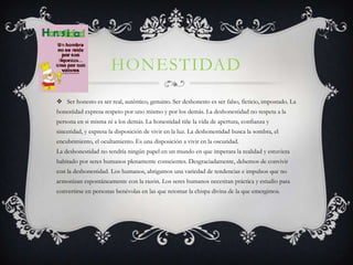 HONESTIDAD
 Ser honesto es ser real, auténtico, genuino. Ser deshonesto es ser falso, ficticio, impostado. La
honestidad expresa respeto por uno mismo y por los demás. La deshonestidad no respeta a la
persona en si misma ni a los demás. La honestidad tiñe la vida de apertura, confianza y
sinceridad, y expresa la disposición de vivir en la luz. La deshonestidad busca la sombra, el
encubrimiento, el ocultamiento. Es una disposición a vivir en la oscuridad.
La deshonestidad no tendría ningún papel en un mundo en que imperara la realidad y estuviera
habitado por seres humanos plenamente conscientes. Desgraciadamente, debemos de convivir
con la deshonestidad. Los humanos, abrigamos una variedad de tendencias e impulsos que no
armonizan espontáneamente con la razón. Los seres humanos necesitan práctica y estudio para
convertirse en personas benévolas en las que retomar la chispa divina de la que emergimos.
 