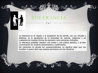 TOLERANCIA


La tolerancia es el respeto y la aceptación de los demás, con sus virtudes y
defectos; es la aprobación de la diversidad de culturas, religiones y de
cualquiera de nuestras formas de expresión como personas civilizadas.
La tolerancia posibilita ostentar una mente y una actitud abiertas, y la libre
comunicación de nuestros pensamientos y sentimientos.
Ser tolerantes no denota ser condescendientes, no significa dejar que nos
humillen ni quiere decir que seamos permisivos con las injusticias
 