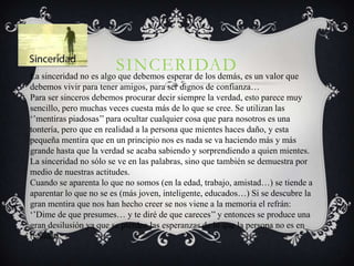 SINCERIDAD es un valor que
La sinceridad no es algo que debemos esperar de los demás,
debemos vivir para tener amigos, para ser dignos de confianza…
Para ser sinceros debemos procurar decir siempre la verdad, esto parece muy
sencillo, pero muchas veces cuesta más de lo que se cree. Se utilizan las
‘’mentiras piadosas’’ para ocultar cualquier cosa que para nosotros es una
tontería, pero que en realidad a la persona que mientes haces daño, y esta
pequeña mentira que en un principio nos es nada se va haciendo más y más
grande hasta que la verdad se acaba sabiendo y sorprendiendo a quien mientes.
La sinceridad no sólo se ve en las palabras, sino que también se demuestra por
medio de nuestras actitudes.
Cuando se aparenta lo que no somos (en la edad, trabajo, amistad…) se tiende a
aparentar lo que no se es (más joven, inteligente, educados…) Si se descubre la
gran mentira que nos han hecho creer se nos viene a la memoria el refrán:
‘’Dime de que presumes… y te diré de que careces’’ y entonces se produce una
gran desilusión ya que se pierden las esperanzas de lo que la persona no es en
realidad.
 