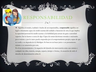 RESPONSABILIDAD
 Significa el estado, cualidad o hecho de ser responsable, y responsable significa ser
legal o éticamente capaz de rendir cuentas del cuidado o bienestar de otro; lo que implica
la capacidad personal de rendir cuentas o la habilidad para actuar sin guía o autoridad
superior. Ser la fuente o causa de algo. Capaz de tomar decisiones morales o racionales
por sí mismo y por lo tanto puede responder por el comportamiento propio; capaz de que
se confíe o se dependa de él; fidedigno. Se basa en un buen juicio o un pensamiento
sensato o se caracteriza por este.
Es el no reconocimiento y la negación del derecho de intervención entre uno mismo y
cualquier ser, idea, materia, energía, espacio, tiempo o forma, y la asunción de todo el
derecho de determinación sobre él.
 