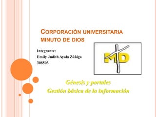 CORPORACIÓN UNIVERSITARIA
  MINUTO DE DIOS

Integrante:
Emily Judith Ayala Zúñiga
308503




            Génesis y portales
     Gestión básica de la información
 