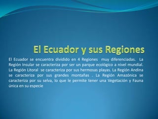 El Ecuador y sus Regiones El Ecuador se encuentra dividido en 4 Regiones  muy diferenciadas.  La Región Insular se caracteriza por ser un parque ecológico a nivel mundial. La Región Litoral  se caracteriza por sus hermosas playas. La Región Andina se caracteriza por sus grandes montañas . La Región Amazónica se caracteriza por su selva, lo que le permite tener una Vegetación y Fauna única en su especie 
