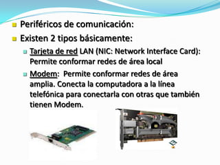  Periféricos de comunicación:
 Existen 2 tipos básicamente:
 Tarjeta de red LAN (NIC: Network Interface Card):
Permite conformar redes de área local
 Modem: Permite conformar redes de área
amplia. Conecta la computadora a la línea
telefónica para conectarla con otras que también
tienen Modem.
 