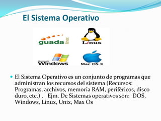 El Sistema Operativo
 El Sistema Operativo es un conjunto de programas que
administran los recursos del sistema (Recursos:
Programas, archivos, memoria RAM, periféricos, disco
duro, etc.) . Ejm. De Sistemas operativos son: DOS,
Windows, Linux, Unix, Max Os
 