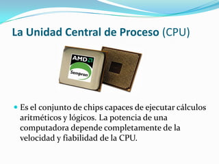 La Unidad Central de Proceso (CPU)
 Es el conjunto de chips capaces de ejecutar cálculos
aritméticos y lógicos. La potencia de una
computadora depende completamente de la
velocidad y fiabilidad de la CPU.
 