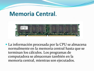 Memoria Central.
 La información procesada por la CPU se almacena
normalmente en la memoria central hasta que se
terminan los cálculos. Los programas de
computadora se almacenan también en la
memoria central, mientras son ejecutados.
 