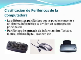 Clasificación de Periféricos de la
Computadora
 Los diferentes periféricos que se pueden conectar a
un sistema informático se dividen en cuatro grupos
principales:
 Periféricos de entrada de información: Teclado,
mouse, tablero digital, scanner, etc.
 