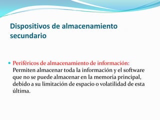 Dispositivos de almacenamiento
secundario
 Periféricos de almacenamiento de información:
Permiten almacenar toda la información y el software
que no se puede almacenar en la memoria principal,
debido a su limitación de espacio o volatilidad de esta
última.
 